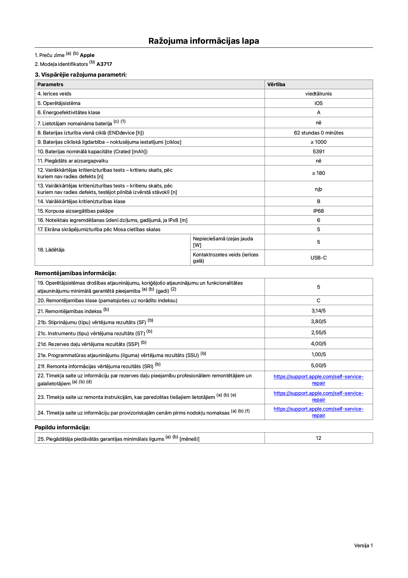 Produkta informācijas lapa – iPhone 18 Pro Max, modelis A3717. Piegādātājs: Apple Distribution International Limited, Hollyhill Industrial Estate. Korka, Īrija, T23 YK84. Ierīces veids: viedtālrunis. Operētājsistēma: iOS. Energoefektivitātes klase: A. Lietotāja paša spēkiem nomaināms akumulators: nē. Akumulatora izturība vienā ciklā: 62 stundas. Akumulatora cikliskā izturība – noklusējuma iestatījumi: lielāka par vai vienāda ar 1000. Akumulatora nominālā kapacitāte: 5391 miliampērstundas. Piegādāts ar aizsargapvalku: nē. Vairākkārtējas kritienizturības tests – kritienu skaits, pēc kuriem nav radies defekts: lielāks vai vienāds ar 180. Vairākkārtējas kritienizturības tests – kritienu skaits, pēc kuriem nav radies defekts, testējot pilnībā izvērstā stāvoklī: nav piemērojams. Vairākkārtējas kritienizturības klase: B. Korpusa aizsargātības pakāpe: IP68. Noteiktais iegremdēšanas ūdenī dziļums, gadījumā, ja IPx8: 6 metri. Ekrāna skrāpējumizturība pēc Mosa cietības skalas: 5. Lādētājam nepieciešamā izejas jauda: 5 vati. Lādētāja kontaktrozetes veids (ierīces galā): USB-C. Operētājsistēmas drošības atjauninājumu, koriģējošo atjauninājumu un funkcionalitātes atjauninājumu minimālā garantētā pieejamība: 5 gadi. Remontējamības klase: C. Remontējamības indekss: 3,14/5. Demontāžas pamatīguma (SDD) vērtējuma rezultāts: 2,75/5. Stiprinājumu vērtējums: 3,80/5. Instrumentu vērtējums: 2,55/5. Rezerves daļu vērtējums: 4,00/5. Programmatūras atjauninājumu vērtējums: 1,00/5. Remonta informācijas vērtējums: 5,00/5. Tīmekļa saite uz informāciju par rezerves daļu pieejamību profesionāliem remontētājiem un galalietotājiem: https://support.apple.com/self-service-repair. Tīmekļa saite uz remonta instrukcijām, kas paredzētas galalietotājiem: https://support.apple.com/self-service-repair. Tīmekļa saite uz informāciju par provizoriskajām cenām pirms nodokļu nomaksas: https://support.apple.com/self-service-repair. Piedāvātās garantijas standarta ilgums: 12 mēneši.